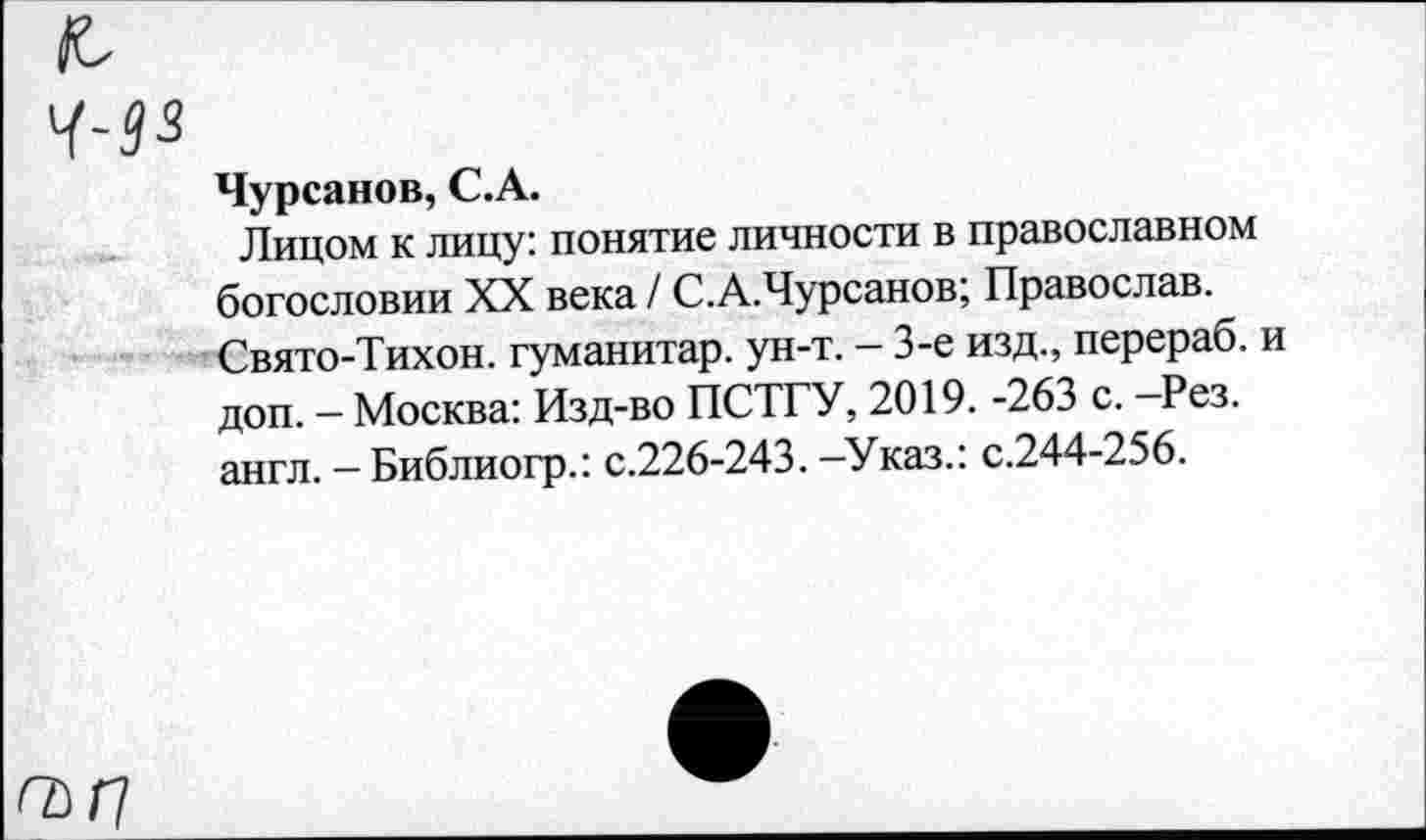 ﻿Чурсанов, С.А.
Лицом к лицу: понятие личности в православном богословии XX века / С.А.Чурсанов; Православ. Свято-Тихон. гуманитар, ун-т. - 3-е изд., перераб. и доп. — Москва: Изд-во ПСТГУ, 2019. -263 с. -Рез. англ. — Библиогр.: с.226-243. —Указ.: с.244-256.